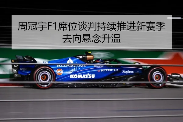 周冠宇F1席位谈判持续推进新赛季去向悬念升温